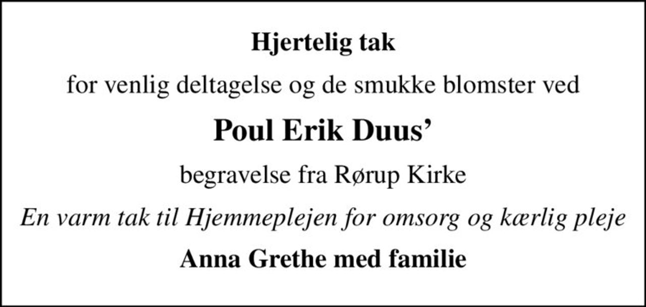 Hjertelig tak
for venlig deltagelse og de smukke blomster ved
Poul Erik Duus
begravelse fra Rørup Kirke
En varm tak til Hjemmeplejen for omsorg og kærlig pleje
Anna Grethe med familie