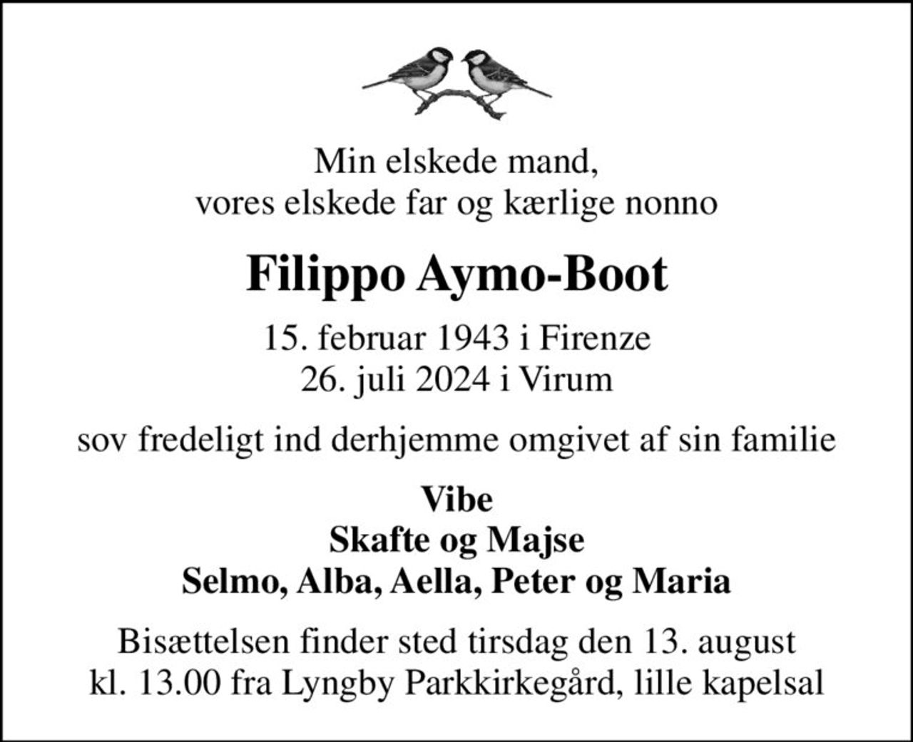 Min elskede mand, vores elskede far og kærlige nonno
Filippo Aymo-Boot
15. februar 1943 i Firenze
						26. juli 2024 i Virum
sov fredeligt ind derhjemme omgivet af sin familie
Vibe Skafte og Majse Selmo, Alba, Aella, Peter og Maria
Bisættelsen finder sted tirsdag den 13. august kl. 13.00 fra Lyngby Parkkirkegård, lille kapelsal