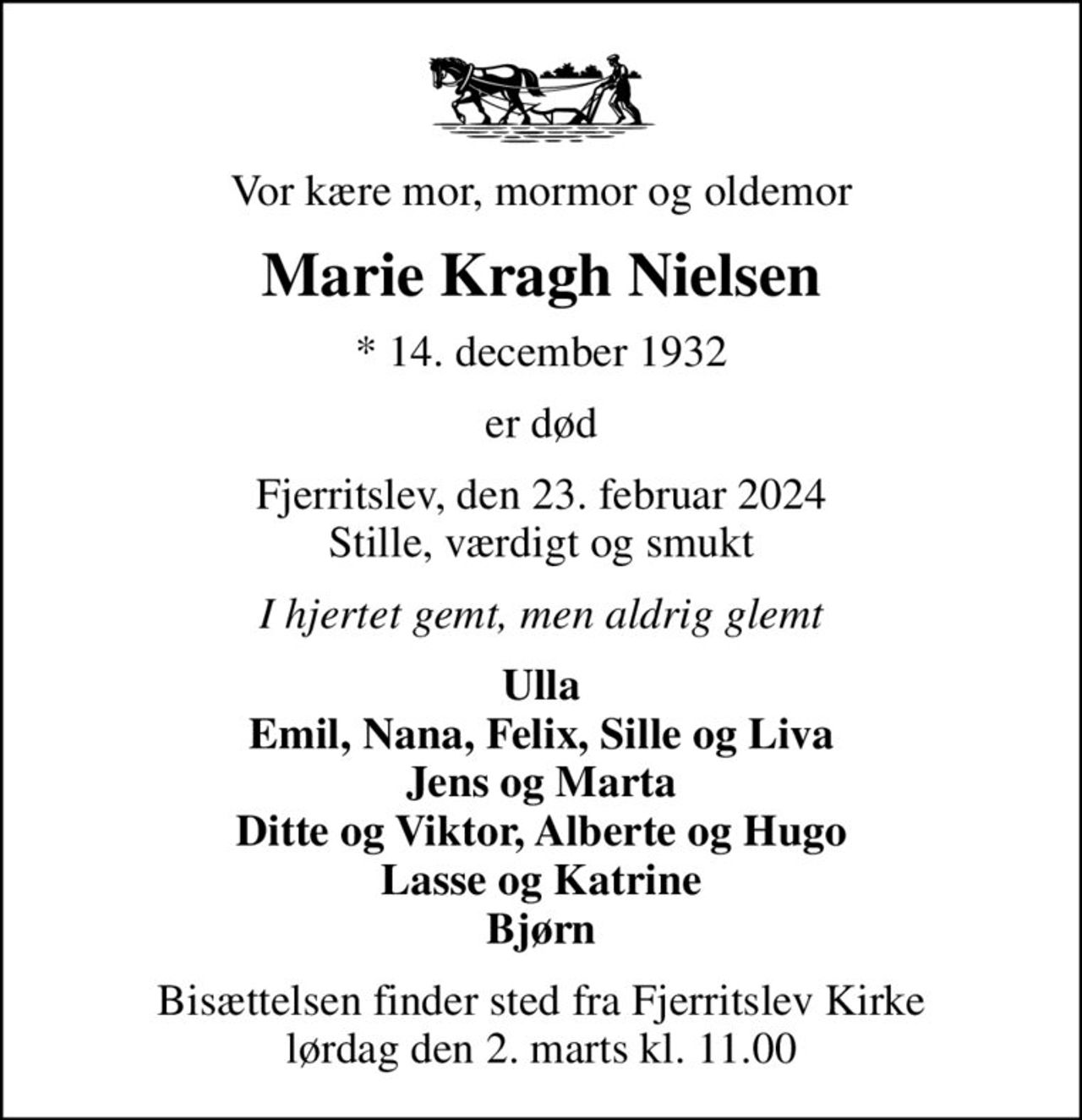 Vor kære mor, mormor og oldemor
Marie Kragh Nielsen
* 14. december 1932
er død
Fjerritslev, den 23. februar 2024 Stille, værdigt og smukt
I hjertet gemt, men aldrig glemt
Ulla Emil, Nana, Felix, Sille og Liva Jens og Marta Ditte og Viktor, Alberte og Hugo Lasse og Katrine Bjørn
Bisættelsen finder sted fra Fjerritslev Kirke  lørdag den 2. marts kl. 11.00