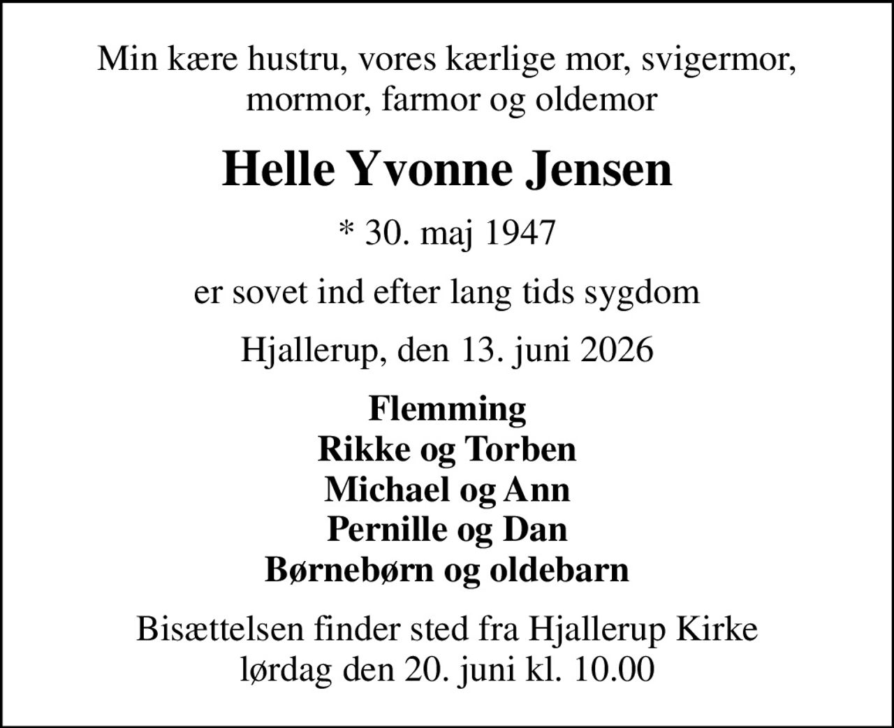 Min kære hustru, vores kærlige mor, svigermor,  mormor, farmor og oldemor
Helle Yvonne Jensen
* 30. maj 1947
er sovet ind efter lang tids sygdom
Hjallerup, den 13. juni 2026
Flemming Rikke og Torben Michael og Ann Pernille og Dan Børnebørn og oldebarn
Bisættelsen finder sted fra Hjallerup Kirke  lørdag den 20. juni kl. 10.00