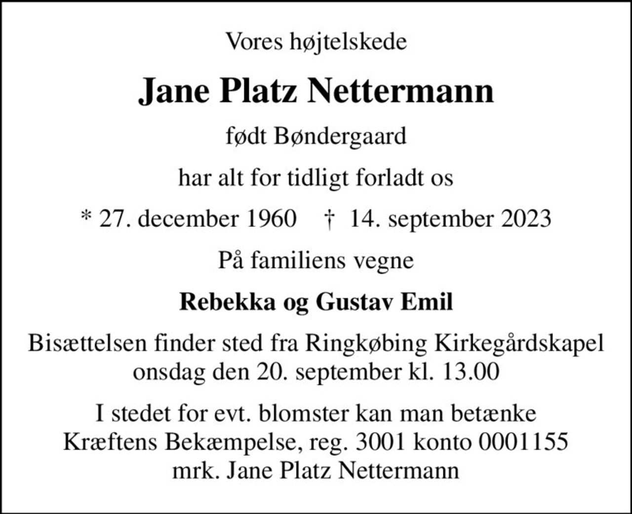 Vores højtelskede
Jane Platz Nettermann
født Bøndergaard
har alt for tidligt forladt os
* 27. december 1960    ✝ 14. september 2023
På familiens vegne
Rebekka og Gustav Emil
Bisættelsen finder sted fra Ringkøbing Kirkegårdskapel  onsdag den 20. september kl. 13.00 
I stedet for evt. blomster kan man betænke
					Kræftens Bekæmpelse reg.3001konto0001155mrk. Jane
					Platz Nettermann