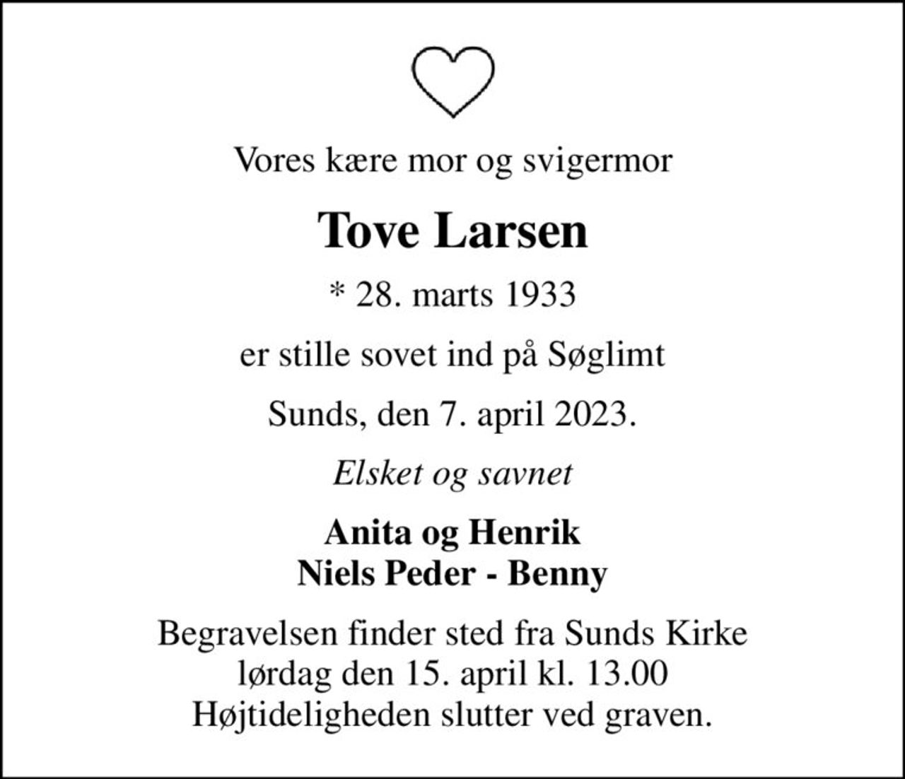 Vores kære mor og svigermor
Tove Larsen
* 28. marts 1933
er stille sovet ind på Søglimt
Sunds, den 7. april 2023.
Elsket og savnet
Anita og Henrik Niels Peder - Benny
Begravelsen finder sted fra Sunds Kirke  lørdag den 15. april kl. 13.00  Højtideligheden slutter ved graven.