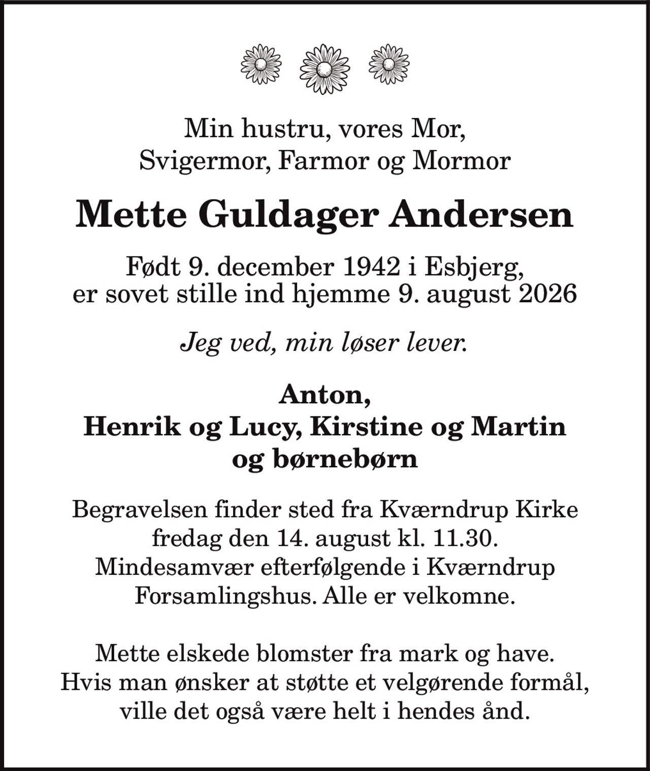 Min hustru, vores Mor,
Svigermor, Farmor og Mormor
Mette Guldager Andersen
Født 9. december 1942 i Esbjerg,
er sovet stille ind hjemme 9. august 2026
Jeg ved, min løser lever.
Anton,
Henrik og Lucy, Kirstine og Martin
og børnebørn
Begravelsen finder sted fra Kværndrup Kirke
fredag den 14. august kl. 11.30.
Mindesamvær efterfølgende i Kværndrup
Forsamlingshus. Alle er velkomne.
Mette elskede blomster fra mark og have.
Hvis man ønsker at støtte et velgørende formål,
ville det også være helt i hendes ånd.