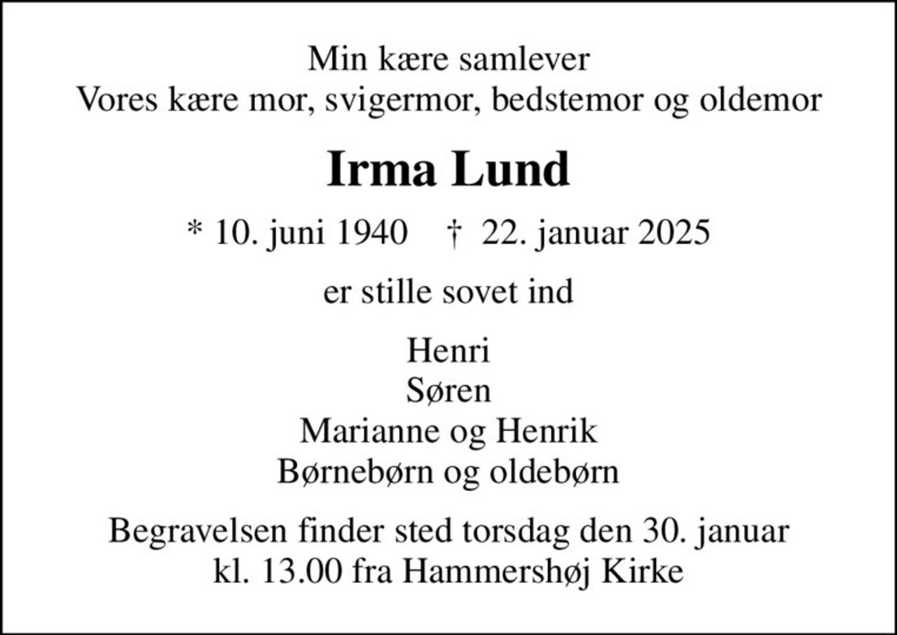 Min kære samlever Vores kære mor, svigermor, bedstemor og oldemor
Irma Lund
* 10. juni 1940    ✝ 22. januar 2025
er stille sovet ind
Henri Søren Marianne og Henrik Børnebørn og oldebørn
Begravelsen finder sted torsdag den 30. januar kl. 13.00 fra Hammershøj Kirke