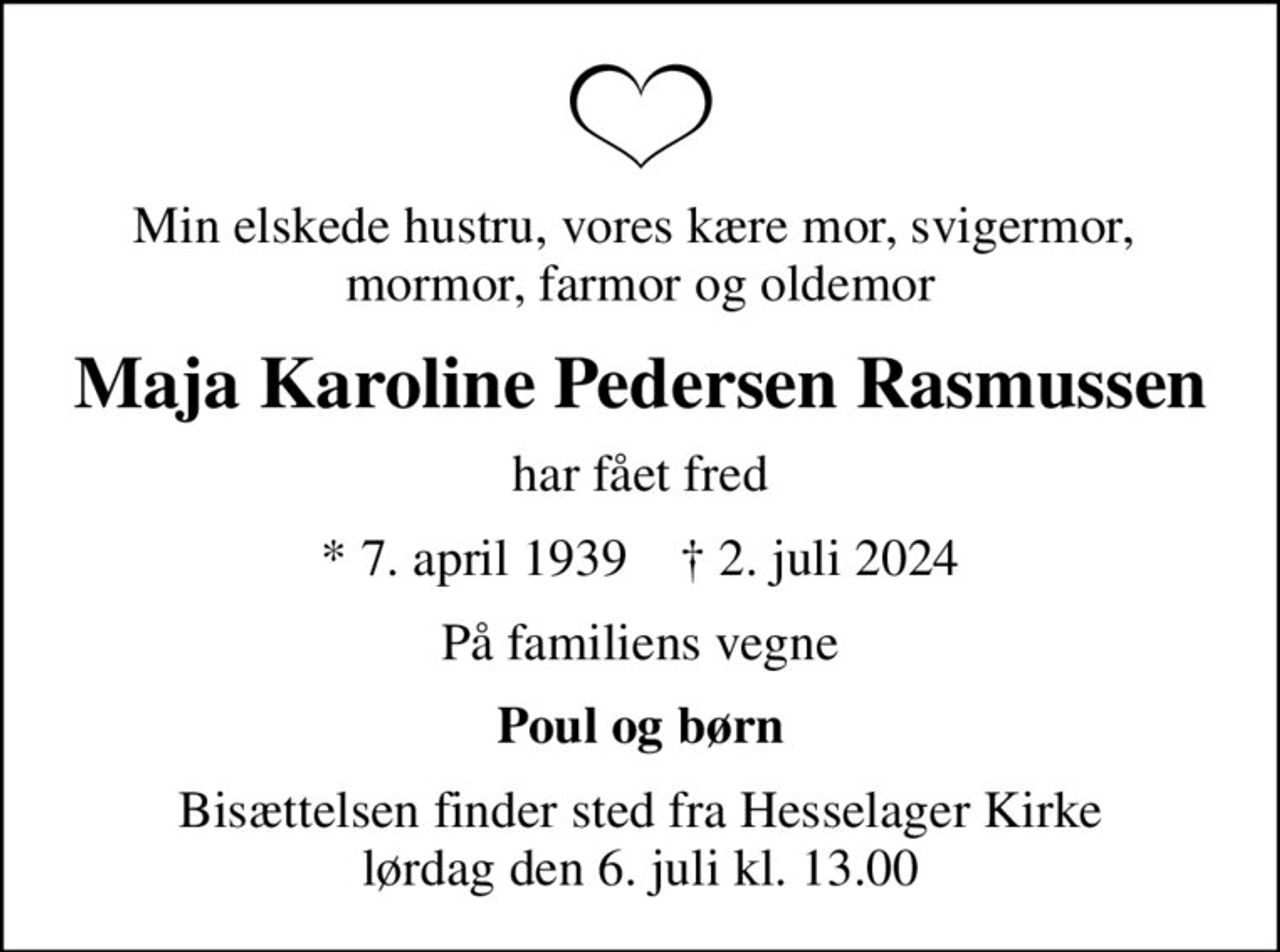 Min elskede hustru, vores kære mor, svigermor,  mormor, farmor og oldemor
Maja Karoline Pedersen Rasmussen
har fået fred
* 7. april 1939    ✝ 2. juli 2024
På familiens vegne
Poul og børn
Bisættelsen finder sted fra Hesselager Kirke  lørdag den 6. juli kl. 13.00