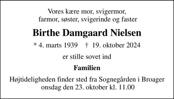 Vores kære mor, svigermor,  farmor, søster, svigerinde og faster
Birthe Damgaard Nielsen
* 4. marts 1939    &#x271d; 19. oktober 2024
er stille sovet ind
Familien
Højtideligheden finder sted fra Sognegården i Broager  onsdag den 23. oktober kl. 11.00