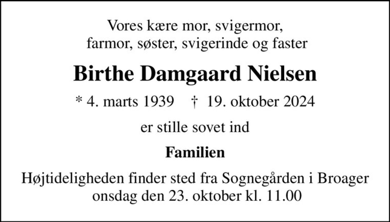 Vores kære mor, svigermor,  farmor, søster, svigerinde og faster
Birthe Damgaard Nielsen
* 4. marts 1939    ✝ 19. oktober 2024
er stille sovet ind
Familien
Højtideligheden finder sted fra Sognegården i Broager  onsdag den 23. oktober kl. 11.00