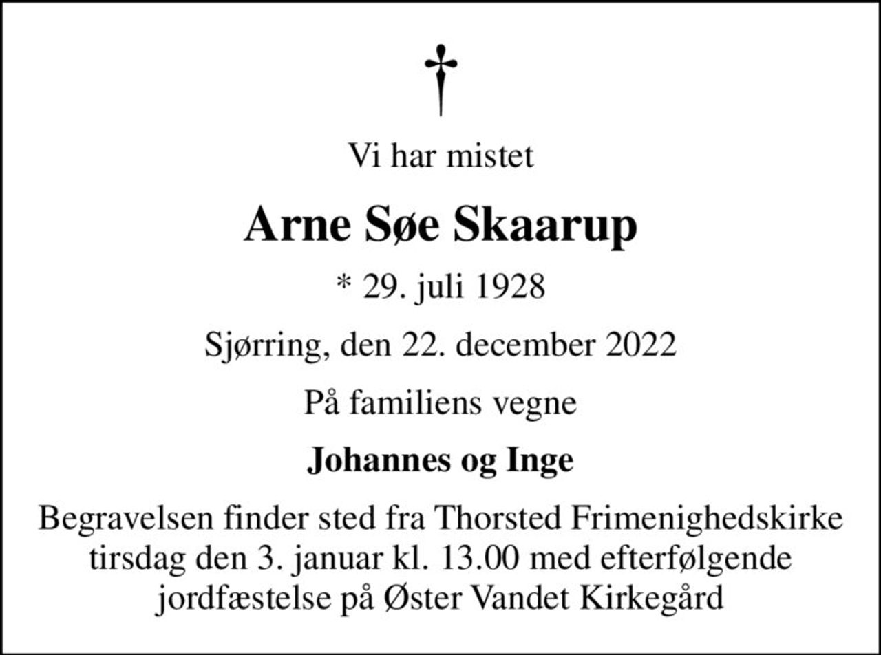 Vi har mistet
Arne Søe Skaarup
* 29. juli 1928
Sjørring, den 22. december 2022
På familiens vegne
Johannes og Inge
Begravelsen finder sted fra Thorsted Frimenighedskirke  tirsdag den 3. januar kl. 13.00 med efterfølgende  jordfæstelse på Øster Vandet Kirkegård
