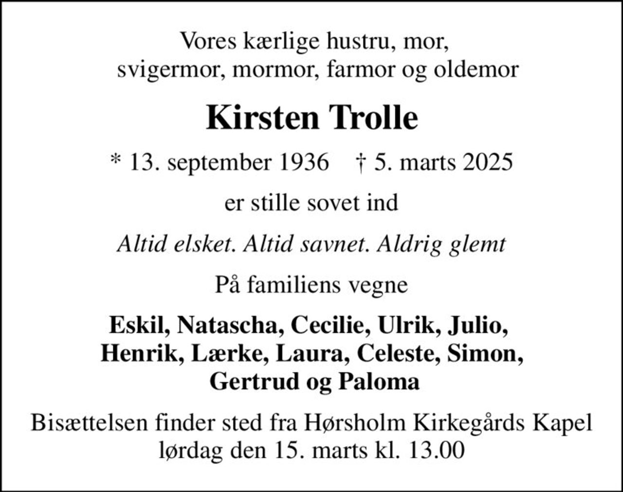 Vores kærlige hustru, mor,   svigermor, mormor, farmor og oldemor
Kirsten Trolle
* 13. september 1936    ✝ 5. marts 2025
er stille sovet ind
Altid elsket. Altid savnet. Aldrig glemt
På familiens vegne
Eskil, Natascha, Cecilie, Ulrik, Julio,  Henrik, Lærke, Laura, Celeste, Simon,  Gertrud og Paloma
Bisættelsen finder sted fra Hørsholm Kirkegårds Kapel  lørdag den 15. marts kl. 13.00