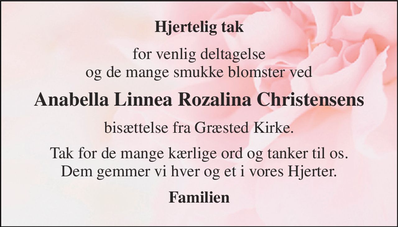 Hjertelig tak 
for venlig deltagelse og de mange smukke blomster ved 
Anabella Linnea Rozalina Christensens 
bisættelse fra Græsted Kirke. 
Tak for de mange kærlige ord og tanker til os. Dem gemmer vi hver og et i vores Hjerter. 
Familien