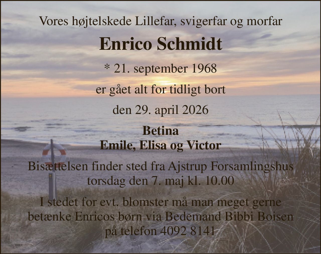 Vores højtelskede Lillefar, svigerfar og morfar 
Enrico Schmidt 
*​ 21. september 1968 
er gået alt for tidligt bort 
den 29. april 2026 
Betina Emile, Elisa og Victor 
Bisættelsen finder sted fra Ajstrup Forsamlingshus torsdag den 7. maj kl. 10.00 
I stedet for evt. blomster må man meget gerne  betænke Enricos børn via Bedemand Bibbi Boisen  på telefon 4092 8141