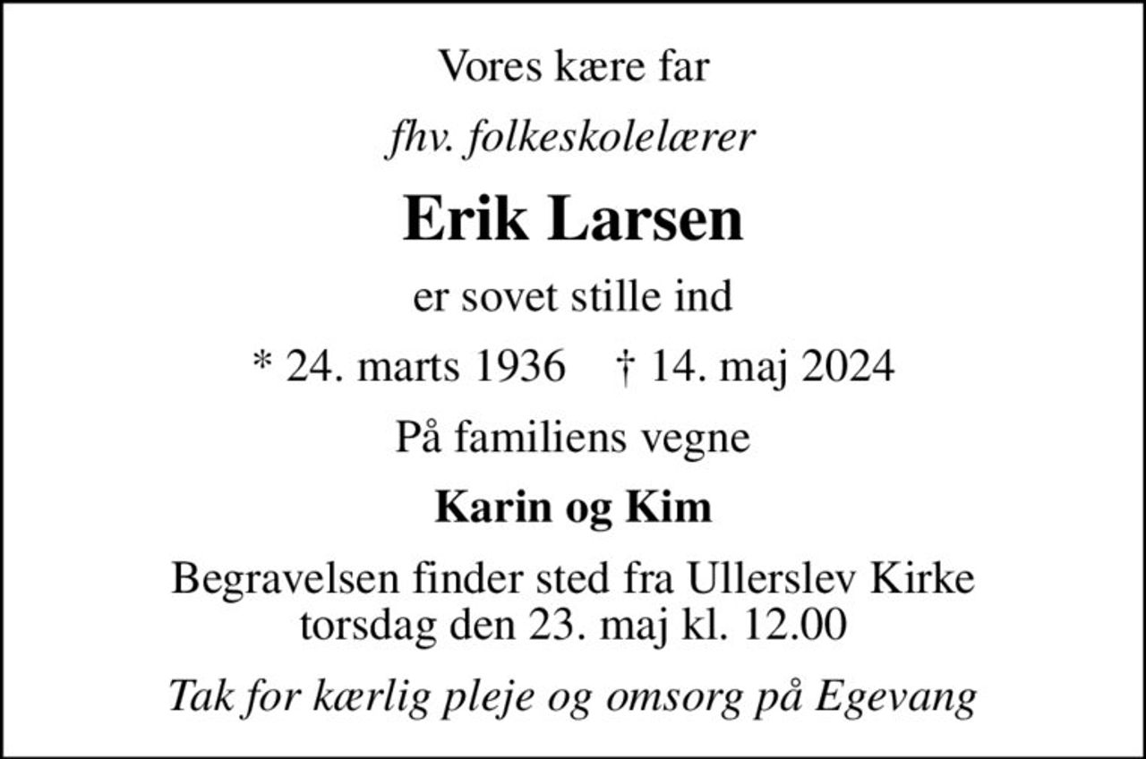 Vores kære far
fhv. folkeskolelærer
Erik Larsen
er sovet stille ind
* 24. marts 1936    ✝ 14. maj 2024
På familiens vegne
Karin og Kim
Begravelsen finder sted fra Ullerslev Kirke  torsdag den 23. maj kl. 12.00 
Tak for kærlig pleje og omsorg på Egevang