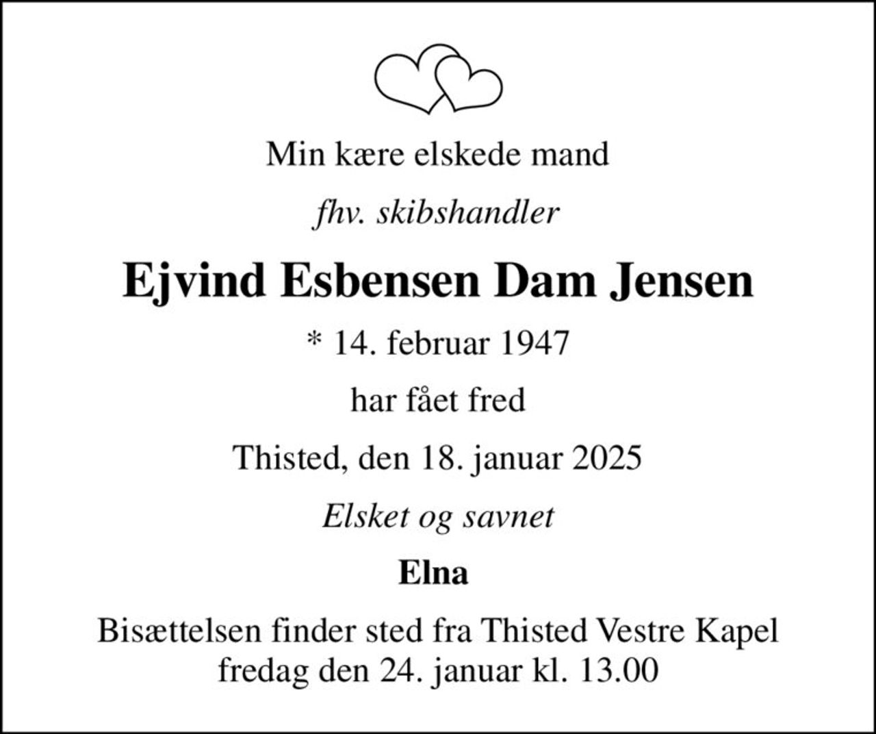 Min kære elskede mand
fhv. skibshandler
Ejvind Esbensen Dam Jensen
* 14. februar 1947
har fået fred
Thisted, den 18. januar 2025
Elsket og savnet
Elna 
Bisættelsen finder sted fra Thisted Vestre Kapel  fredag den 24. januar kl. 13.00
