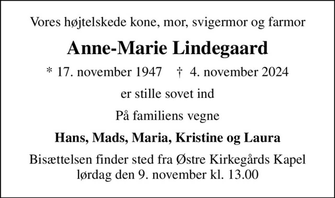 Vores højtelskede kone, mor, svigermor og farmor
Anne-Marie Lindegaard
* 17. november 1947    ✝ 4. november 2024
er stille sovet ind
På familiens vegne
Hans, Mads, Maria, Kristine og Laura
Bisættelsen finder sted fra Østre Kirkegårds Kapel  lørdag den 9. november kl. 13.00