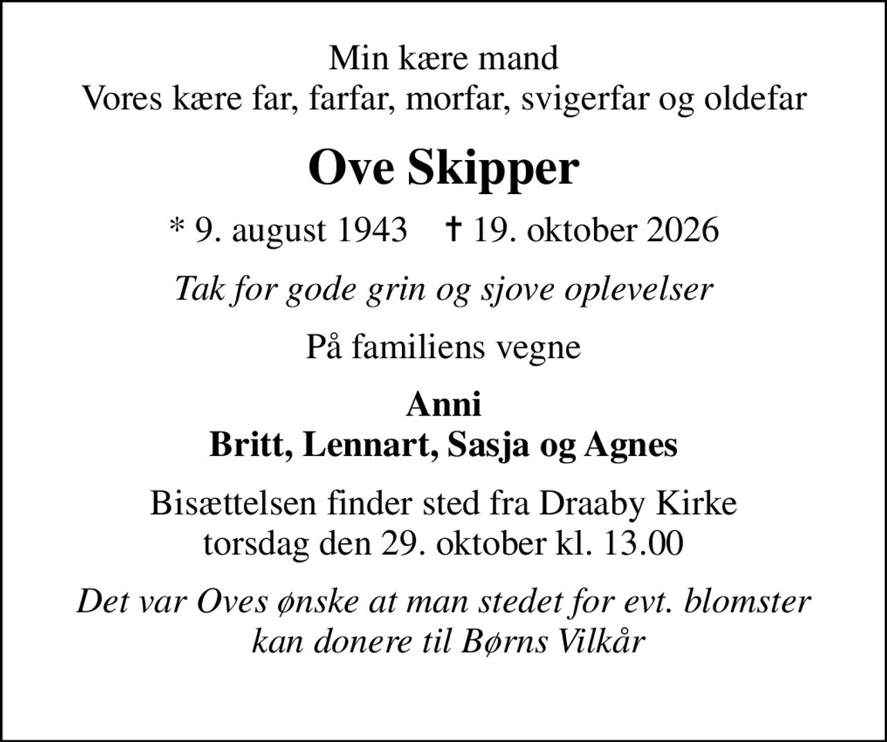 Min kære mand Vores kære far, farfar, morfar, svigerfar og oldefar
Ove Skipper
* 9. august 1943    ✝ 19. oktober 2026
Tak for gode grin og sjove oplevelser
På familiens vegne
Anni Britt, Lennart, Sasja og Agnes
Bisættelsen finder sted fra Draaby Kirke  torsdag den 29. oktober kl. 13.00 
Det var Oves ønske at man stedet for evt. blomster  kan donere til Børns Vilkår 
I stedet for evt. blomster kan man betænke
					Børns Vilkår via mindesiden på afdøde.dk