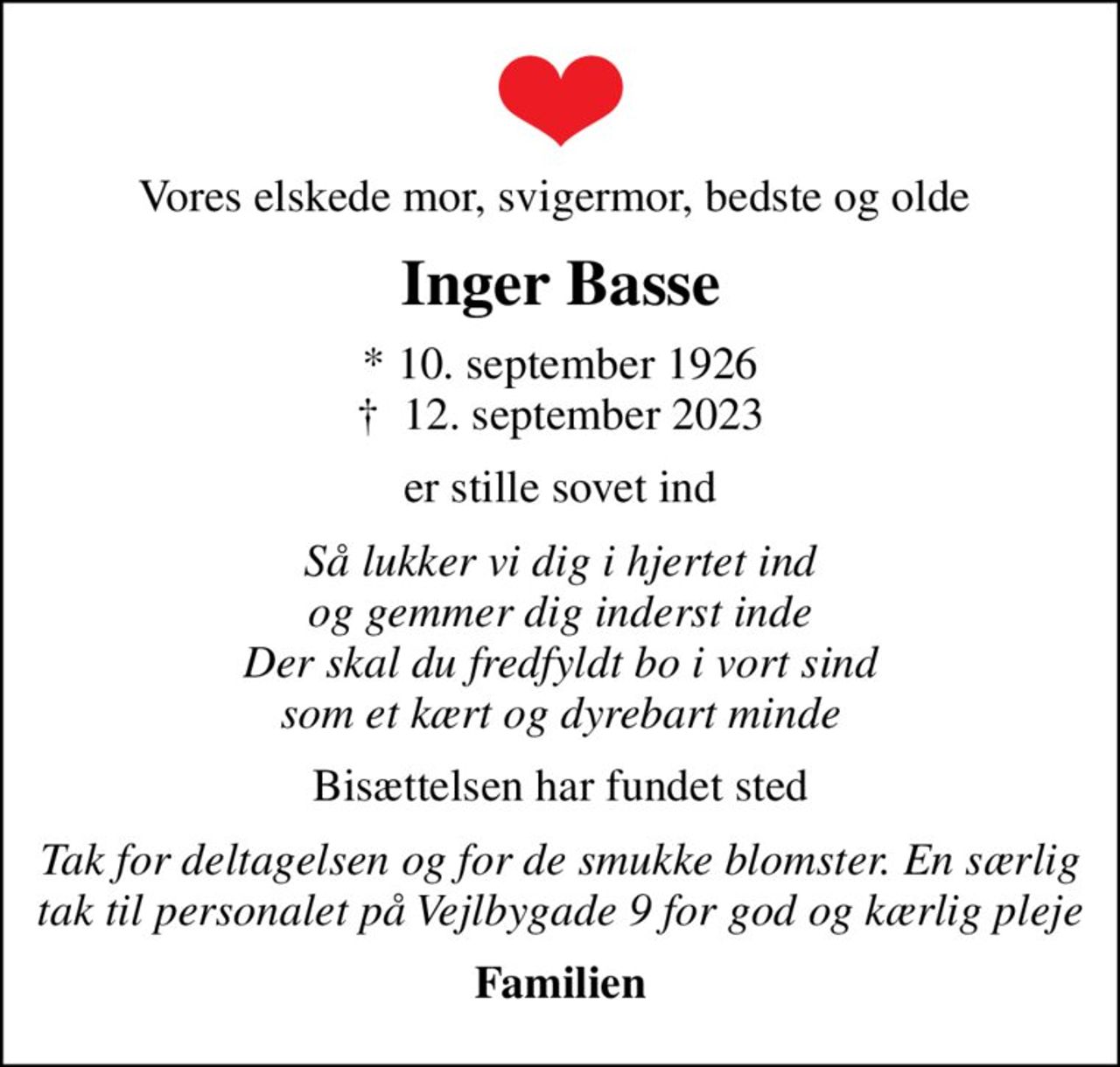 Vores elskede mor, svigermor, bedste og olde 
Inger Basse
* 10. september 1926
						✝ 12. september 2023
er stille sovet ind
Så lukker vi dig i hjertet ind og gemmer dig inderst inde Der skal du fredfyldt bo i vort sind som et kært og dyrebart minde
Bisættelsen har fundet sted
Tak for deltagelsen og for de smukke blomster. En særlig tak til personalet på Vejlbygade 9 for god og kærlig pleje
Familien