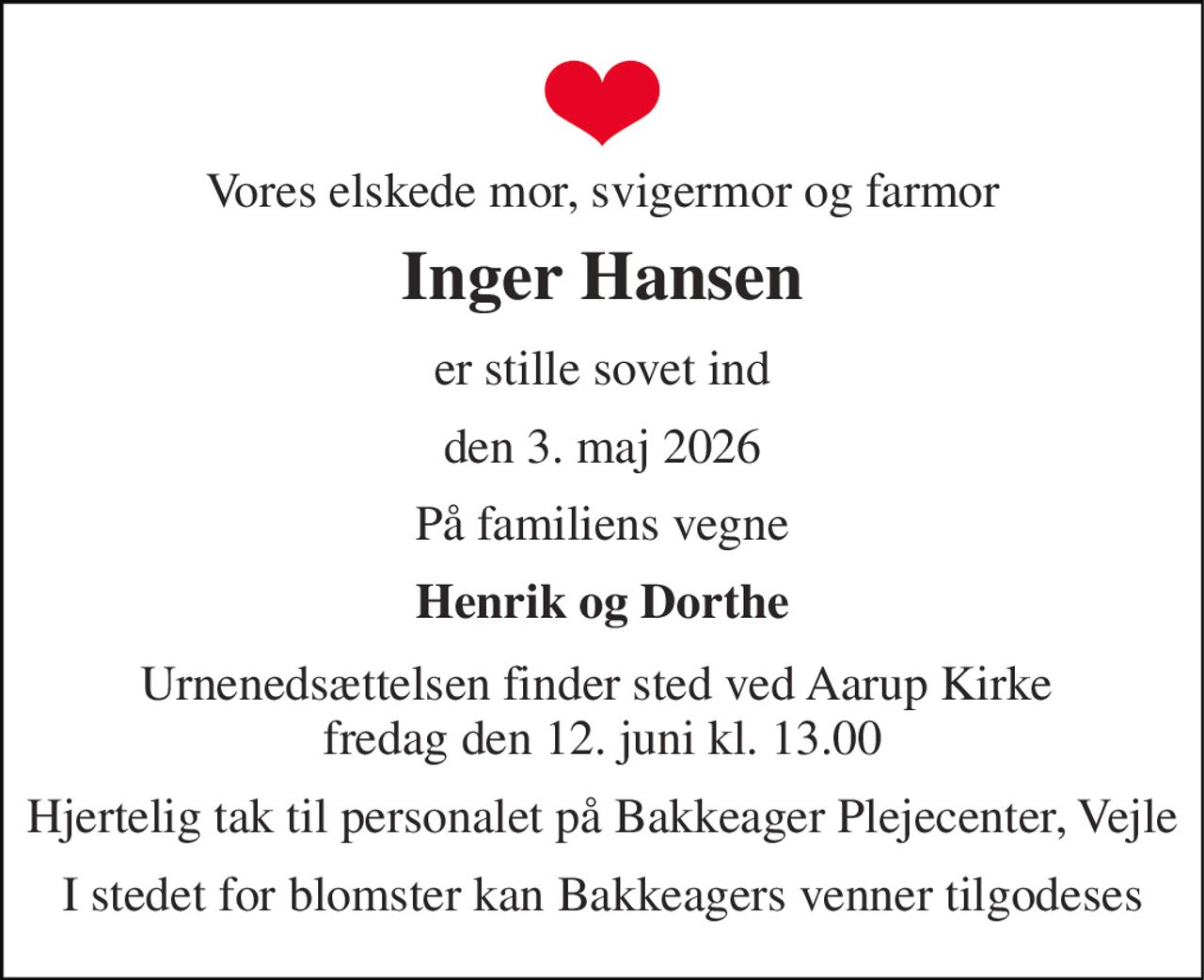 Vores elskede mor, svigermor og farmor 
Inger Hansen 
er stille sovet ind 
den 3. maj 2026 
På familiens vegne 
Henrik og Dorthe 
Urnenedsættelsen finder sted ved Aarup Kirke  fredag den 12. juni kl. 13.00 
Hjertelig tak til personalet på Bakkeager Plejecenter, Vejle 
I stedet for blomster kan Bakkeagers venner tilgodeses