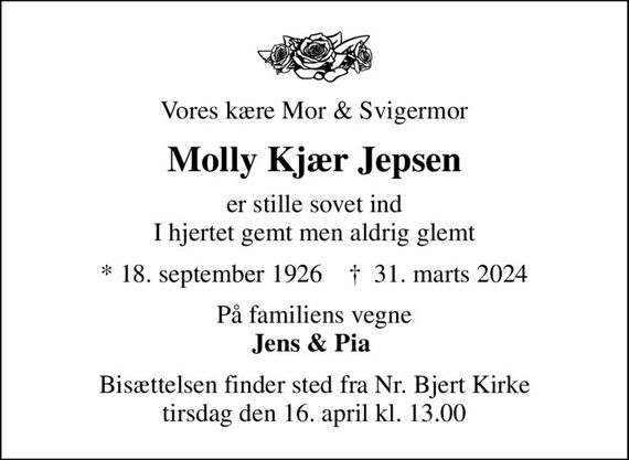 Vores kære Mor & Svigermor
Molly Kjær Jepsen
er stille sovet ind I hjertet gemt men aldrig glemt
* 18. september 1926    &#x271d; 31. marts 2024
På familiens vegne <b>Jens & Pia 
Bisættelsen finder sted fra Nr. Bjert Kirke  tirsdag den 16. april kl. 13.00