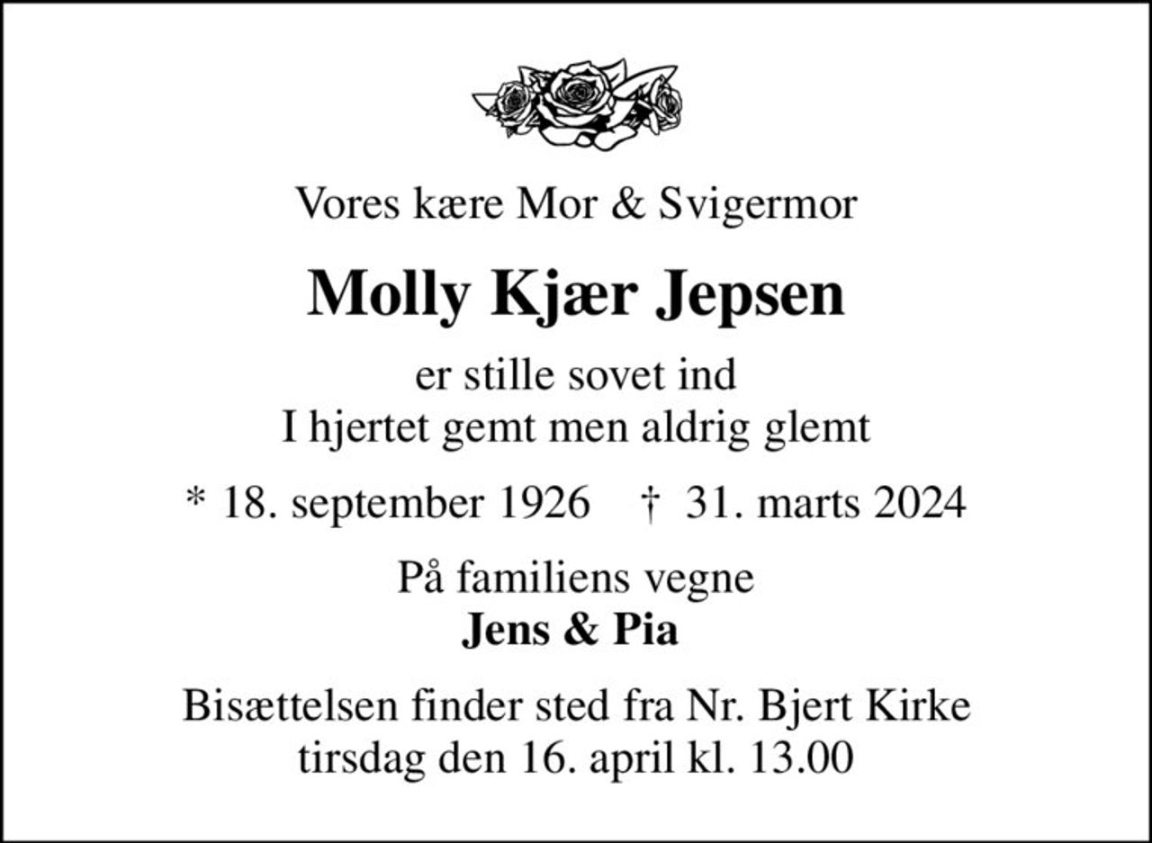 Vores kære Mor & Svigermor
Molly Kjær Jepsen
er stille sovet ind I hjertet gemt men aldrig glemt
* 18. september 1926    ✝ 31. marts 2024
På familiens vegne <b>Jens & Pia 
Bisættelsen finder sted fra Nr. Bjert Kirke  tirsdag den 16. april kl. 13.00