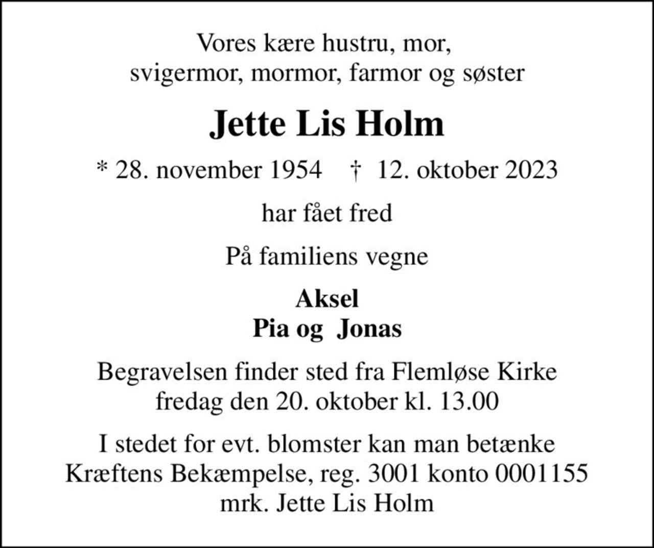 Vores kære hustru, mor,  svigermor, mormor, farmor og søster
Jette Lis Holm
* 28. november 1954    ✝ 12. oktober 2023
har fået fred
På familiens vegne
Aksel Pia og  Jonas
Begravelsen finder sted fra Flemløse Kirke  fredag den 20. oktober kl. 13.00 
I stedet for evt. blomster kan man betænke
					Kræftens Bekæmpelse reg.3001konto0001155mrk. Jette Lis
					Holm