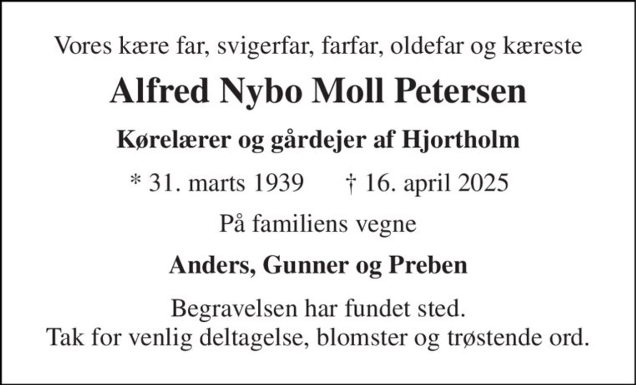 Vores kære far, svigerfar, farfar, oldefar og kæreste 
Alfred Nybo Moll Petersen 
Kørelærer og gårdejer af Hjortholm 
*​ 31. marts 1939 
†​ 16. april 2025​ 
På familiens vegne 
Anders, Gunner og Preben 
Begravelsen har fundet sted. Tak for venlig deltagelse, blomster og trøstende ord.
