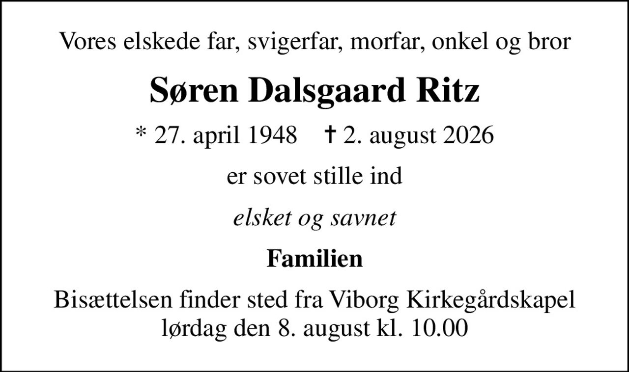 Vores elskede far, svigerfar, morfar, onkel og bror
Søren Dalsgaard Ritz
* 27. april 1948    ✝ 2. august 2026
er sovet stille ind
elsket og savnet
Familien
Bisættelsen finder sted fra Viborg Kirkegårdskapel  lørdag den 8. august kl. 10.00