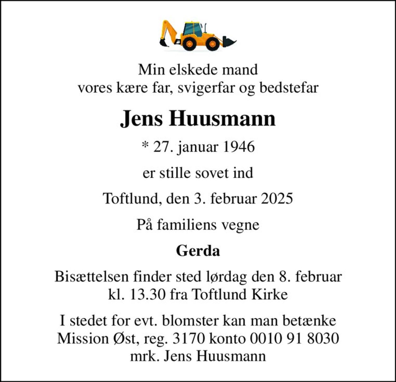 Min elskede mand vores kære far, svigerfar og bedstefar
Jens Huusmann
* 27. januar 1946
er stille sovet ind
Toftlund, den 3. februar 2025
På familiens vegne
Gerda
Bisættelsen finder sted lørdag den 8. februar kl. 13.30 fra Toftlund Kirke
I stedet for evt. blomster kan man betænke
					Mission Øst konto31700010918030mrk. Jens
					Huusmann