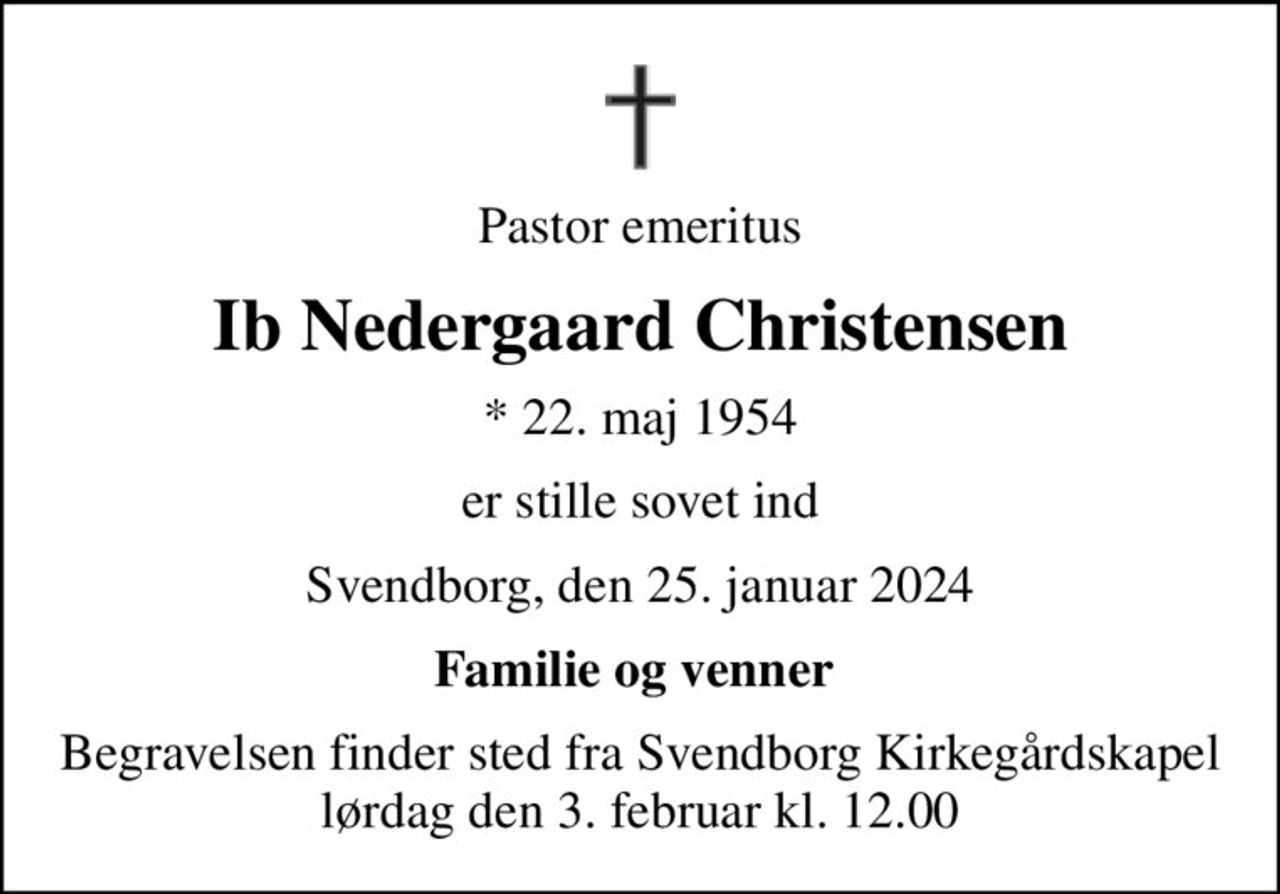 Pastor emeritus
Ib Nedergaard Christensen
* 22. maj 1954
er stille sovet ind
Svendborg, den 25. januar 2024
Familie og venner 
Begravelsen finder sted fra Svendborg Kirkegårdskapel  lørdag den 3. februar kl. 12.00