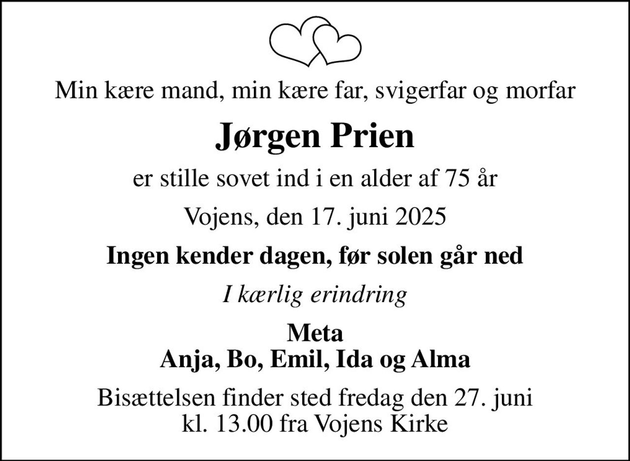 Min kære mand, min kære far, svigerfar og morfar
Jørgen Prien
er stille sovet ind i en alder af 75 år
Vojens, den 17. juni 2025
Ingen kender dagen, før solen går ned
I kærlig erindring
Meta Anja, Bo, Emil, Ida og Alma
Bisættelsen finder sted fredag den 27. juni kl. 13.00 fra Vojens Kirke