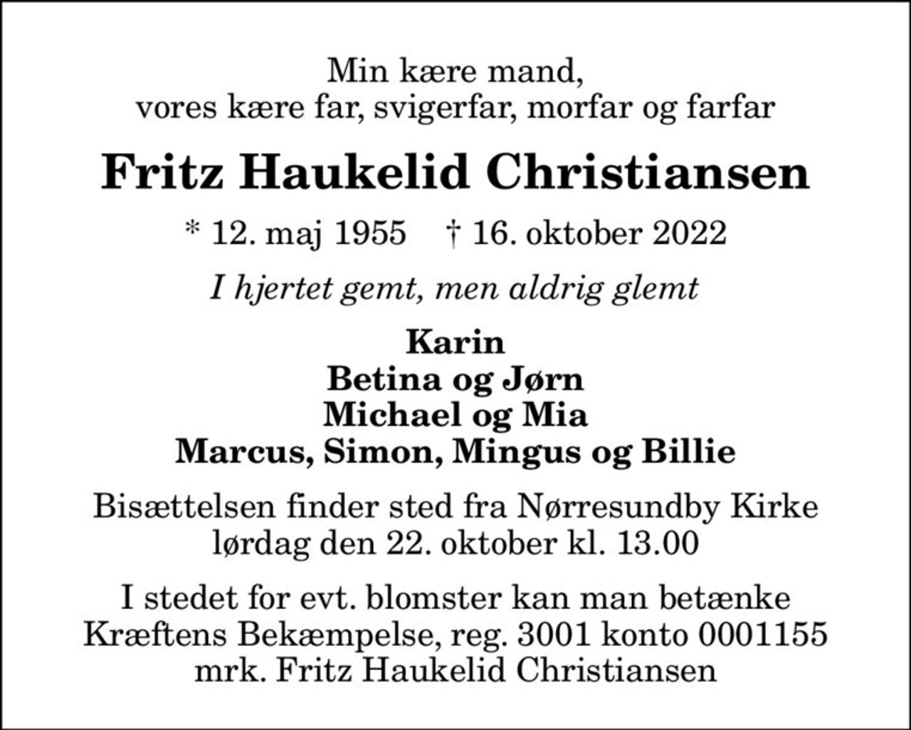 Min kære mand, vores kære far, svigerfar, morfar og farfar
Fritz Haukelid Christiansen
* 12. maj 1955    ✝ 16. oktober 2022
I hjertet gemt, men aldrig glemt
Karin Betina og Jørn Michael og Mia Marcus, Simon, Mingus og Billie
Bisættelsen finder sted fra Nørresundby Kirke  lørdag den 22. oktober kl. 13.00 
I stedet for evt. blomster kan man betænke
					Kræftens Bekæmpelse reg.3001konto0001155mrk. Fritz Haukelid
					Christiansen