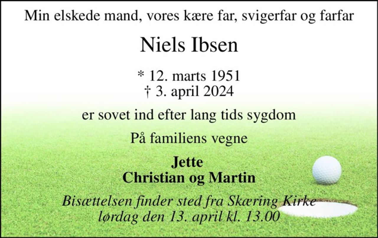 Min elskede mand, vores kære far, svigerfar og farfar 
Niels Ibsen 
*​ 12. marts 1951​ †​ 3. april 2024 
er sovet ind efter lang tids sygdom 
På familiens vegne 
Jette  Christian og Martin 
Bisættelsen finder sted fra Skæring Kirke lørdag den 13. april kl. 13.00