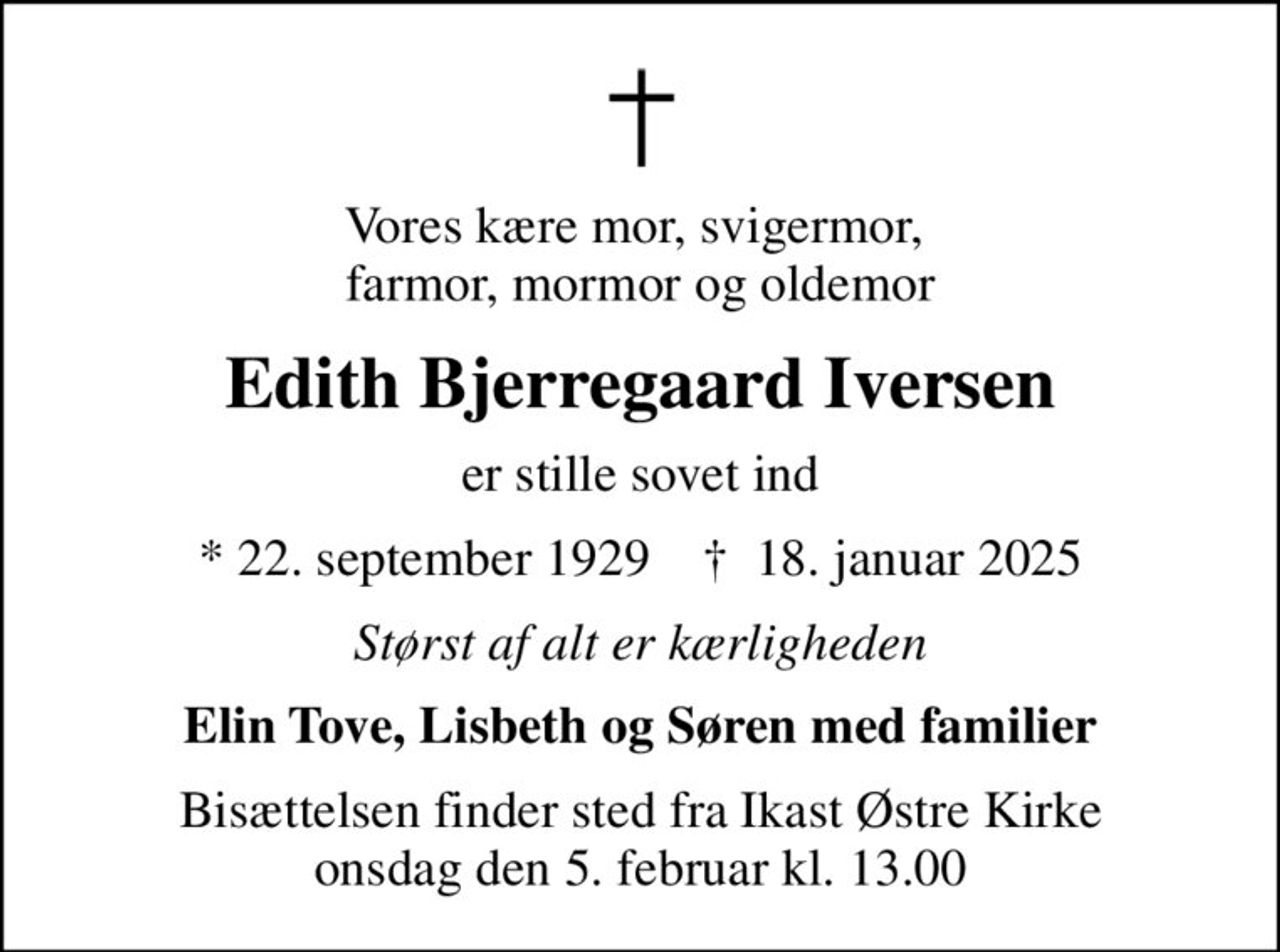 Vores kære mor, svigermor,  farmor, mormor og oldemor
Edith Bjerregaard Iversen
er stille sovet ind
* 22. september 1929    ✝ 18. januar 2025
Størst af alt er kærligheden
Elin Tove, Lisbeth og Søren med familier
Bisættelsen finder sted fra Ikast Østre Kirke  onsdag den 5. februar kl. 13.00