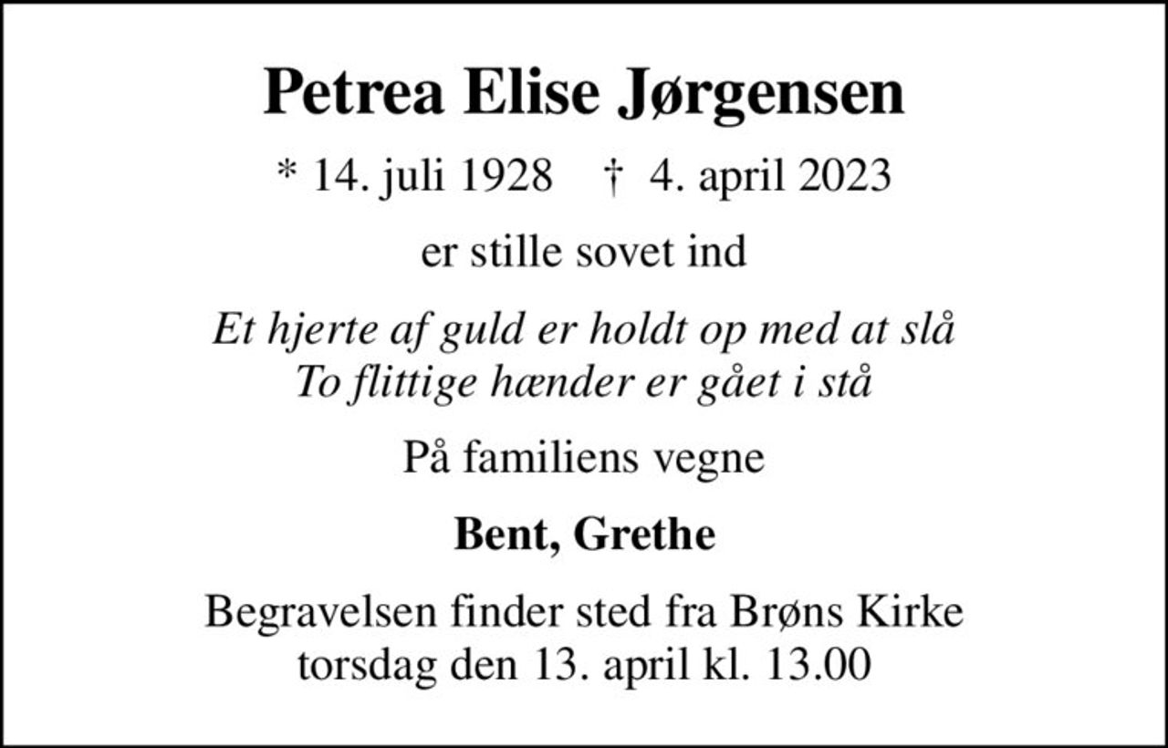 Petrea Elise Jørgensen
* 14. juli 1928    ✝ 4. april 2023
er stille sovet ind
Et hjerte af guld er holdt op med at slå To flittige hænder er gået i stå
På familiens vegne
Bent, Grethe
Begravelsen finder sted fra Brøns Kirke  torsdag den 13. april kl. 13.00