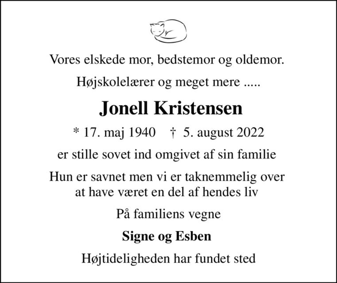 Vores elskede mor, bedstemor og oldemor. 
Højskolelærer og meget mere .....
 Jonell Kristensen
* 17. maj 1940    ✝ 5. august 2022
er stille sovet ind omgivet af sin familie 
Hun er savnet men vi er taknemmelig over  at have været en del af hendes liv 
På familiens vegne
Signe og Esben 
Højtideligheden har fundet sted