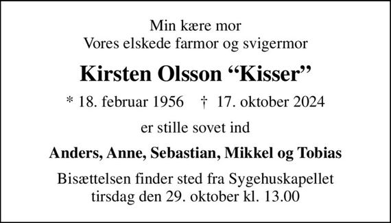 Min kære mor Vores elskede farmor og svigermor
Kirsten Olsson Kisser
* 18. februar 1956    &#x271d; 17. oktober 2024
er stille sovet ind
Anders, Anne, Sebastian, Mikkel og Tobias
Bisættelsen finder sted fra Sygehuskapellet  tirsdag den 29. oktober kl. 13.00