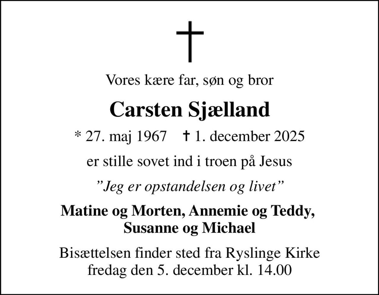 Vores kære far, søn og bror
Carsten Sjælland
* 27. maj 1967    ✝ 1. december 2025
er stille sovet ind i troen på Jesus
Jeg er opstandelsen og livet
Matine og Morten, Annemie og Teddy,  Susanne og Michael
Bisættelsen finder sted fra Ryslinge Kirke  fredag den 5. december kl. 14.00