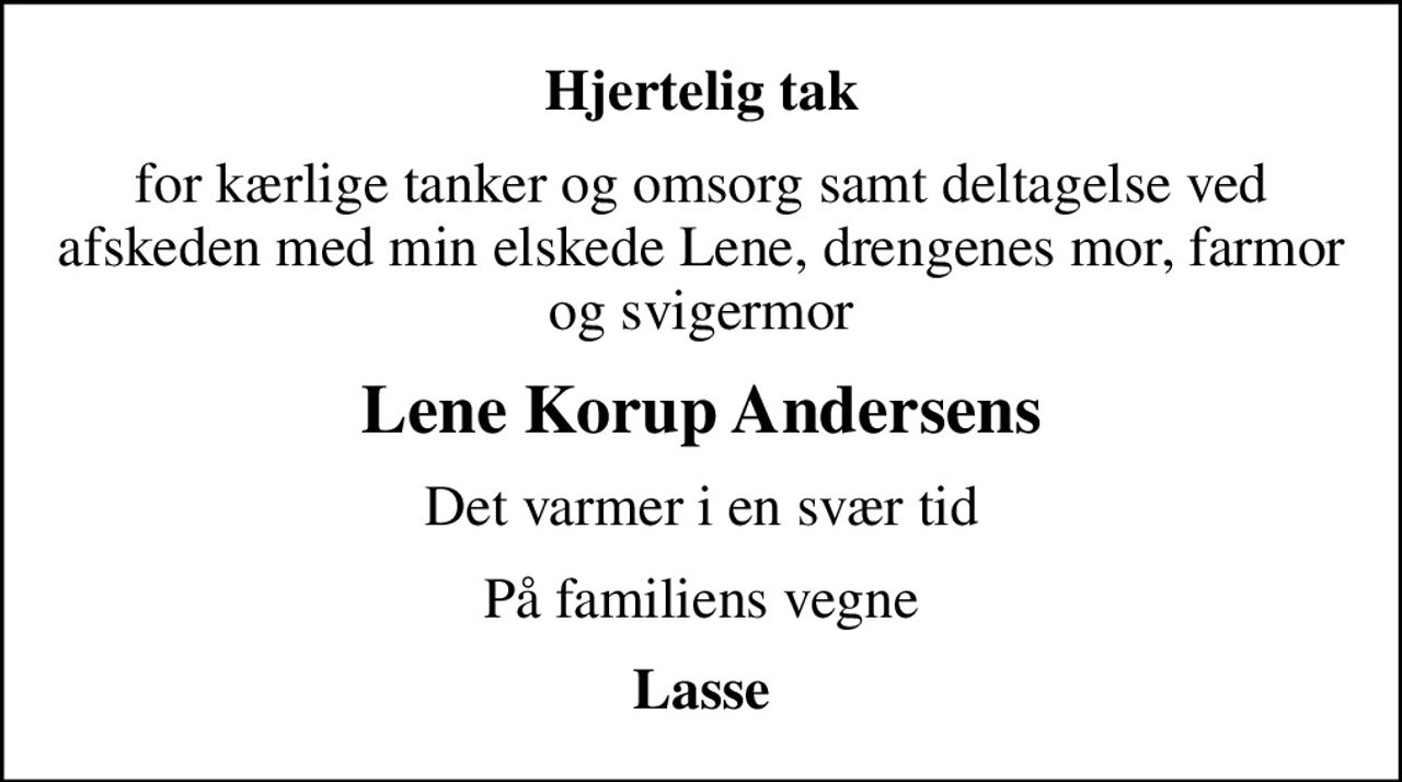Hjertelig tak
for kærlige tanker og omsorg samt deltagelse ved afskeden med min elskede Lene, drengenes mor, farmor og svigermor
Lene Korup Andersens
Det varmer i en svær tid
På familiens vegne
Lasse