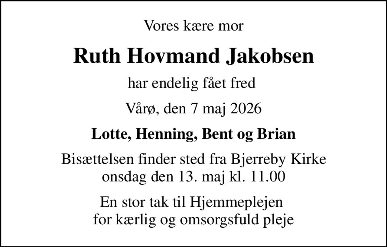 Vores kære mor
Ruth Hovmand Jakobsen
har endelig fået fred 
Vårø, den 7 maj 2026
Lotte, Henning, Bent og Brian
Bisættelsen finder sted fra Bjerreby Kirke  onsdag den 13. maj kl. 11.00 
En stor tak til Hjemmeplejen  for kærlig og omsorgsfuld pleje