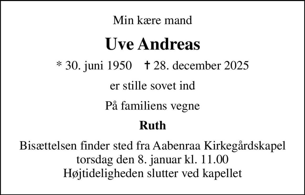 Min kære mand
Uve Andreas
* 30. juni 1950    ✝ 28. december 2025
er stille sovet ind
På familiens vegne
Ruth
Bisættelsen finder sted fra Aabenraa Kirkegårdskapel  torsdag den 8. januar kl. 11.00  Højtideligheden slutter ved kapellet