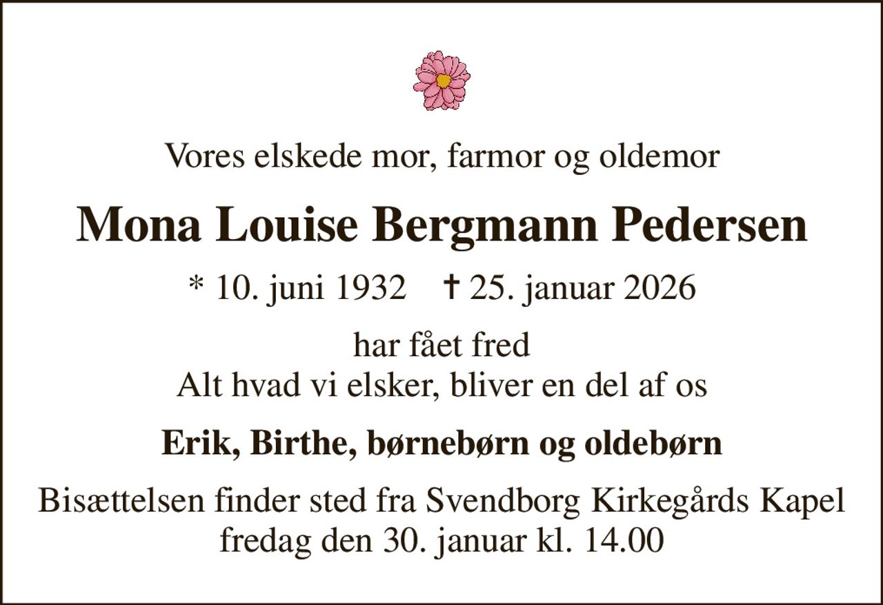 Vores elskede mor, farmor og oldemor
Mona Louise Bergmann Pedersen
* 10. juni 1932    ✝ 25. januar 2026
har fået fred Alt hvad vi elsker, bliver en del af os
Erik, Birthe, børnebørn og oldebørn
Bisættelsen finder sted fra Svendborg Kirkegårds Kapel fredag den 30. januar kl. 14.00
