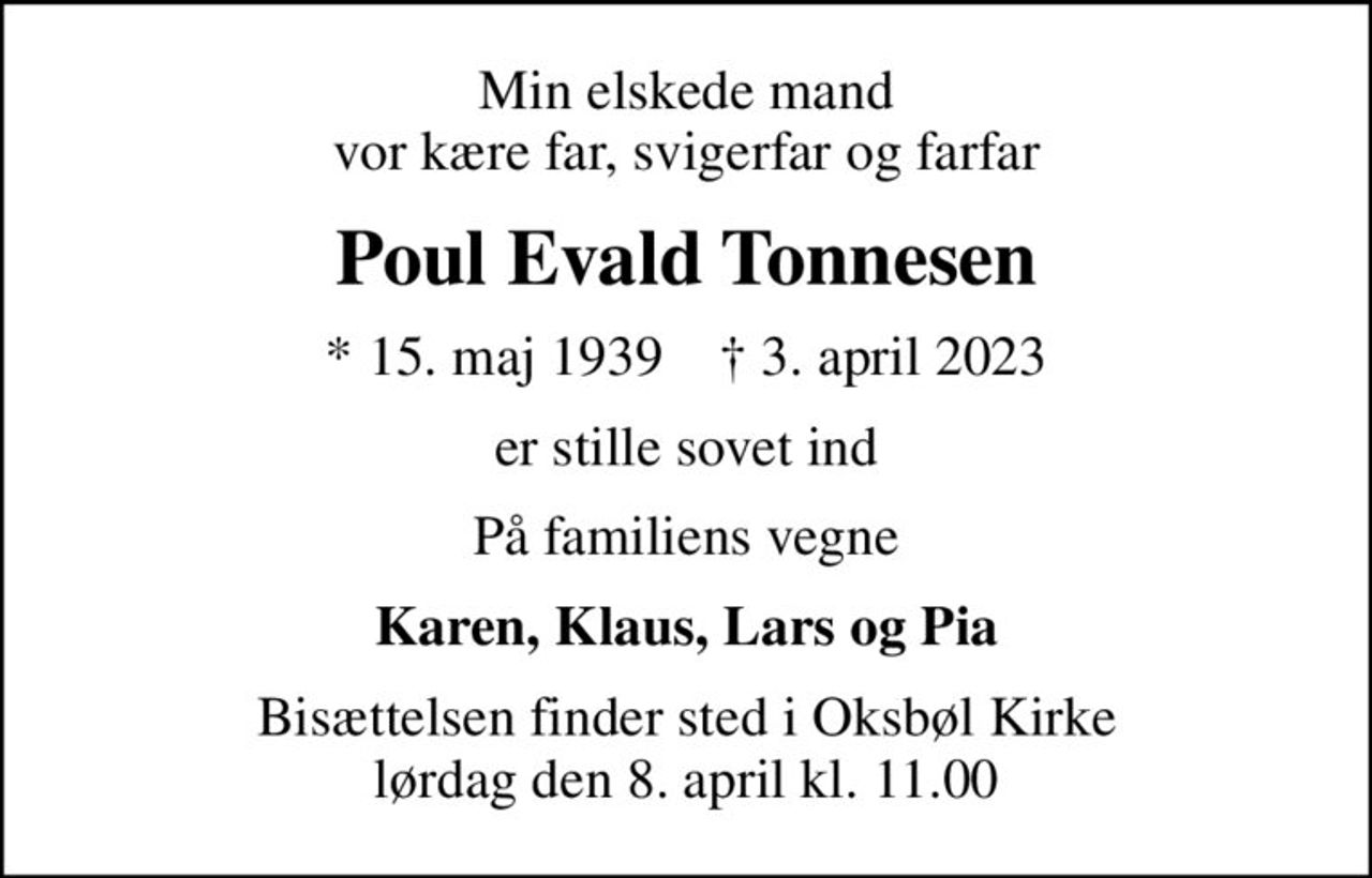 Min elskede mand vor kære far, svigerfar og farfar
Poul Evald Tonnesen
* 15. maj 1939    ✝ 3. april 2023
er stille sovet ind
På familiens vegne
Karen, Klaus, Lars og Pia
Bisættelsen finder sted i Oksbøl Kirke  lørdag den 8. april kl. 11.00