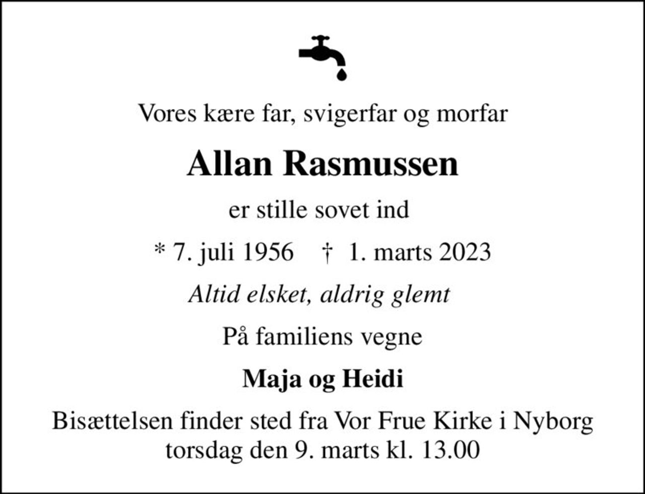 Vores kære far, svigerfar og morfar
Allan Rasmussen
er stille sovet ind 
* 7. juli 1956    ✝ 1. marts 2023
Altid elsket, aldrig glemt 
På familiens vegne
Maja og Heidi
Bisættelsen finder sted fra Vor Frue Kirke i Nyborg  torsdag den 9. marts kl. 13.00