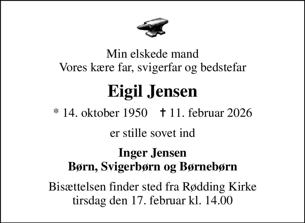 Min elskede mand Vores kære far, svigerfar og bedstefar
Eigil Jensen
* 14. oktober 1950    ✝ 11. februar 2026
er stille sovet ind
Inger Jensen Børn, Svigerbørn og Børnebørn
Bisættelsen finder sted fra Rødding Kirke  tirsdag den 17. februar kl. 14.00