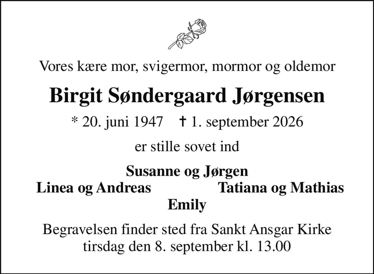 Vores kære mor, svigermor, mormor og oldemor
Birgit Søndergaard Jørgensen
* 20. juni 1947    ✝ 1. september 2026
er stille sovet ind
Susanne og Jørgen
Linea og Andreas
Tatiana og Mathias
Begravelsen finder sted fra Sankt Ansgar Kirke  tirsdag den 8. september kl. 13.00
