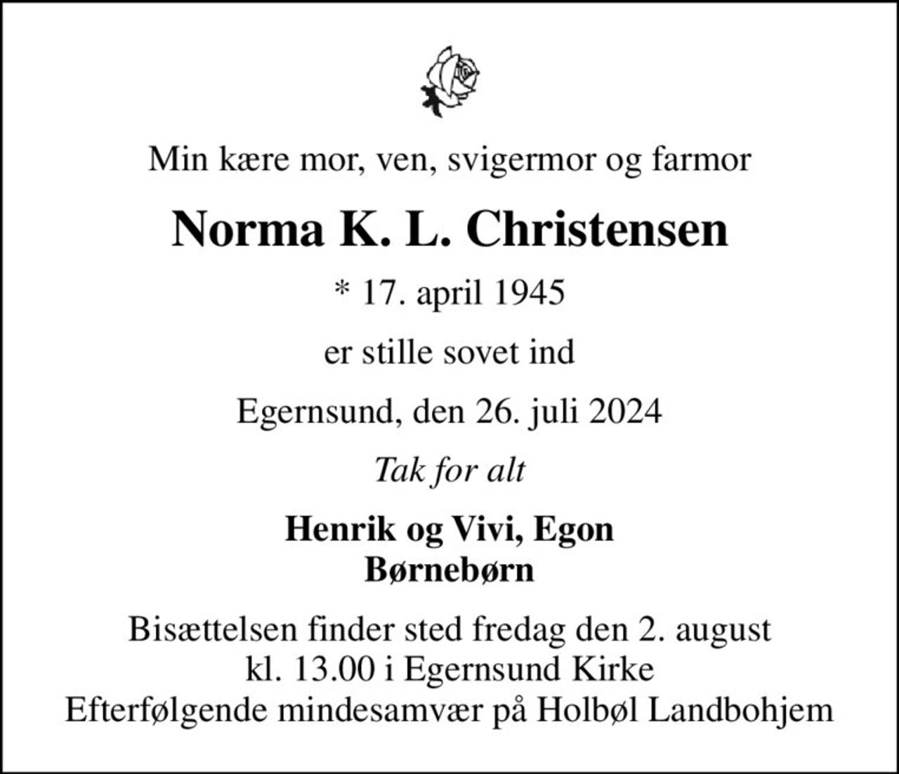 Min kære mor, ven, svigermor og farmor
Norma K. L. Christensen
* 17. april 1945
er stille sovet ind
Egernsund, den 26. juli 2024
Tak for alt
Henrik og Vivi, Egon Børnebørn
Bisættelsen finder sted fredag den 2. august kl. 13.00 i Egernsund Kirke Efterfølgende mindesamvær på Holbøl Landbohjem