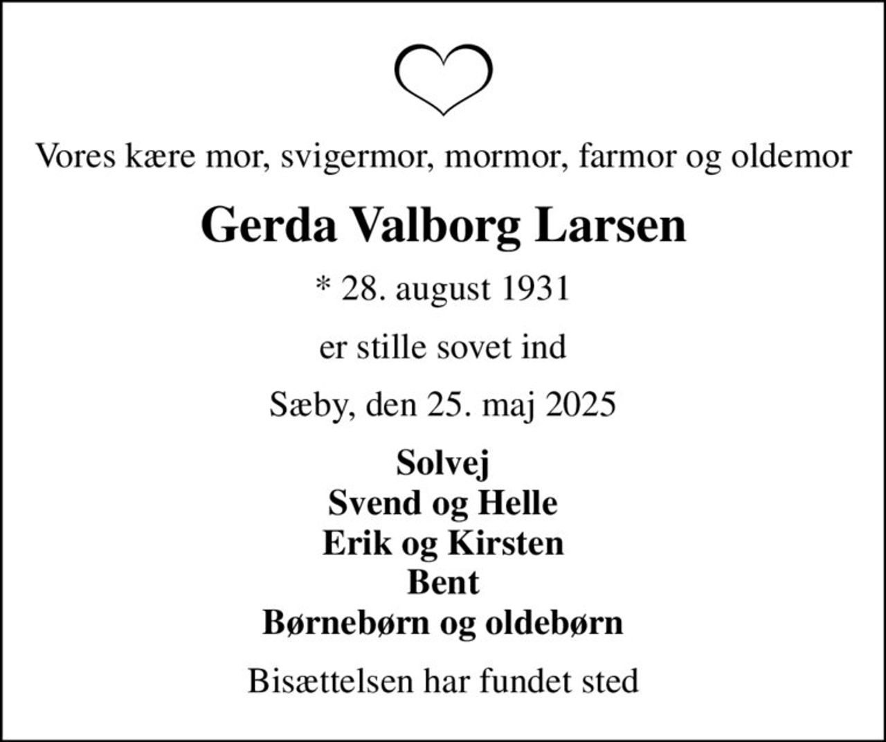 Vores kære mor, svigermor, mormor, farmor og oldemor
Gerda Valborg Larsen
* 28. august 1931
er stille sovet ind
Sæby, den 25. maj 2025
Solvej Svend og Helle Erik og Kirsten Bent Børnebørn og oldebørn
Bisættelsen har fundet sted