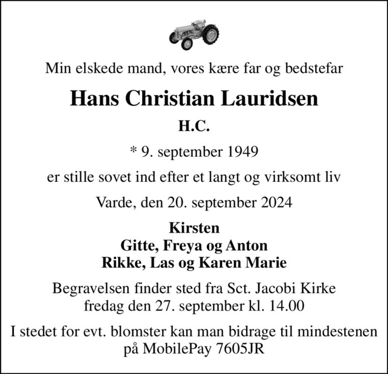 Min elskede mand, vores kære far og bedstefar
Hans Christian Lauridsen
H.C.
* 9. september 1949
er stille sovet ind efter et langt og virksomt liv
Varde, den 20. september 2024
Kirsten Gitte, Freya og Anton Rikke, Las og Karen Marie
Begravelsen finder sted fra Sct. Jacobi Kirke  fredag den 27. september kl. 14.00 
I stedet for evt. blomster kan man bidrage til mindestenen på MobilePay 7605JR