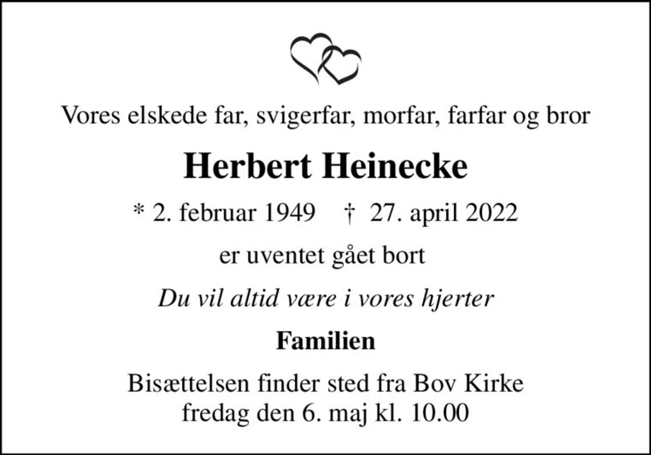 Vores elskede far, svigerfar, morfar, farfar og bror
Herbert Heinecke
* 2. februar 1949    ✝ 27. april 2022
er uventet gået bort 
Du vil altid være i vores hjerter
Familien
Bisættelsen finder sted fra Bov Kirke  fredag den 6. maj kl. 10.00