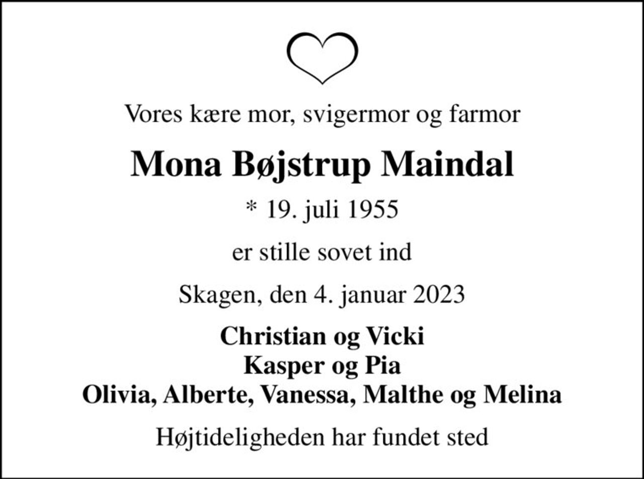 Vores kære mor, svigermor og farmor
Mona Bøjstrup Maindal
* 19. juli 1955
er stille sovet ind
Skagen, den 4. januar 2023
Christian og Vicki Kasper og Pia Olivia, Alberte, Vanessa, Malthe og Melina
Højtideligheden har fundet sted