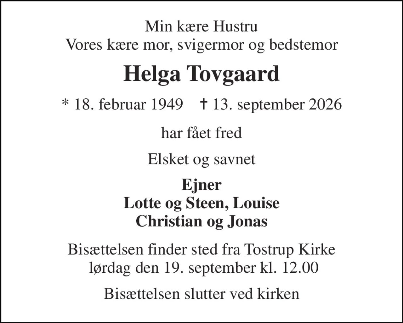 Min kære Hustru Vores kære mor, svigermor og bedstemor 
Helga Tovgaard 
*​ 18. februar 1949​    ✝​ 13. september 2026 
har fået fred 
Elsket og savnet 
Ejner Lotte og Steen, Louise Christian og Jonas 
Bisættelsen​ finder sted fra Tostrup Kirke  lørdag den 19. september​ kl. 12.00 
Bisættelsen slutter ved kirken